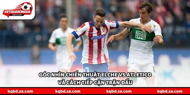 Góc nhìn chiến thuật Elche vs Atletico và cách tiếp cận trận đấu